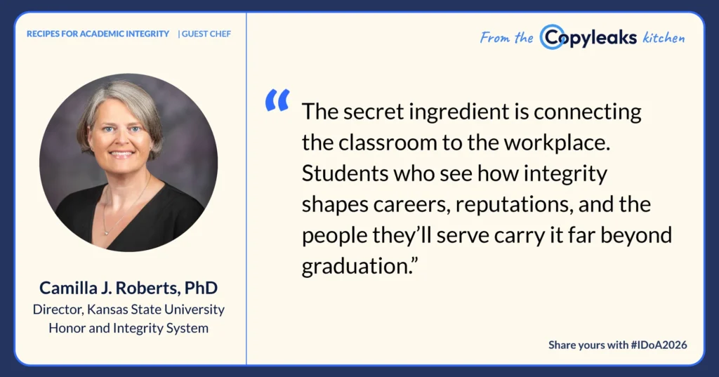Camilla J. Roberts, PhD, Director, Kansas State University Honor and Integrity System: “The secret ingredient is connecting the classroom to the workplace. Students who see how integrity shapes careers, reputations, and the people they’ll serve carry it far beyond graduation.”