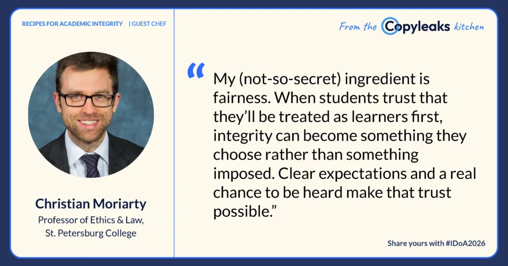 Christian Moriarty, Professor of Ethics & Law, St. Petersburg College: “My (not-so-secret) ingredient is fairness. When students trust that they’ll be treated as learners first, integrity can become something they choose rather than something imposed. Clear expectations and a real chance to be heard make that trust possible.”